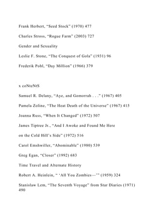 Frank Herbert, “Seed Stock” (1970) 477
Charles Stross, “Rogue Farm” (2003) 727
Gender and Sexuality
Leslie F. Stone, “The Conquest of Gola” (1931) 96
Frederik Pohl, “Day Million” (1966) 379
x coNteNtS
Samuel R. Delany, “Aye, and Gomorrah . . .” (1967) 405
Pamela Zoline, “The Heat Death of the Universe” (1967) 415
Joanna Russ, “When It Changed” (1972) 507
James Tiptree Jr., “And I Awoke and Found Me Here
on the Cold Hill’s Side” (1972) 516
Carol Emshwiller, “Abominable” (1980) 539
Greg Egan, “Closer” (1992) 683
Time Travel and Alternate History
Robert A. Heinlein, “ ‘All You Zombies—’” (1959) 324
Stanislaw Lem, “The Seventh Voyage” from Star Diaries (1971)
490
 