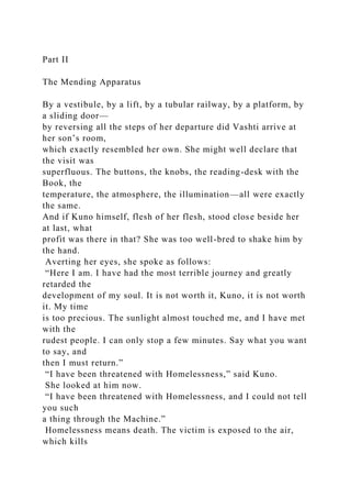 Part II
The Mending Apparatus
By a vestibule, by a lift, by a tubular railway, by a platform, by
a sliding door—
by reversing all the steps of her departure did Vashti arrive at
her son’s room,
which exactly resembled her own. She might well declare that
the visit was
superfluous. The buttons, the knobs, the reading-desk with the
Book, the
temperature, the atmosphere, the illumination—all were exactly
the same.
And if Kuno himself, flesh of her flesh, stood close beside her
at last, what
profit was there in that? She was too well-bred to shake him by
the hand.
Averting her eyes, she spoke as follows:
“Here I am. I have had the most terrible journey and greatly
retarded the
development of my soul. It is not worth it, Kuno, it is not worth
it. My time
is too precious. The sunlight almost touched me, and I have met
with the
rudest people. I can only stop a few minutes. Say what you want
to say, and
then I must return.”
“I have been threatened with Homelessness,” said Kuno.
She looked at him now.
“I have been threatened with Homelessness, and I could not tell
you such
a thing through the Machine.”
Homelessness means death. The victim is exposed to the air,
which kills
 