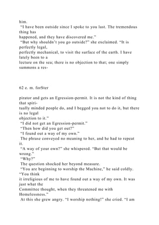 him.
“I have been outside since I spoke to you last. The tremendous
thing has
happened, and they have discovered me.”
“But why shouldn’t you go outside?” she exclaimed. “It is
perfectly legal,
perfectly mechanical, to visit the surface of the earth. I have
lately been to a
lecture on the sea; there is no objection to that; one simply
summons a res-
62 e. m. forSter
pirator and gets an Egression-permit. It is not the kind of thing
that spiri-
tually minded people do, and I begged you not to do it, but there
is no legal
objection to it.”
“I did not get an Egression-permit.”
“Then how did you get out?”
“I found out a way of my own.”
The phrase conveyed no meaning to her, and he had to repeat
it.
“A way of your own?” she whispered. “But that would be
wrong.”
“Why?”
The question shocked her beyond measure.
“You are beginning to worship the Machine,” he said coldly.
“You think
it irreligious of me to have found out a way of my own. It was
just what the
Committee thought, when they threatened me with
Homelessness.”
At this she grew angry. “I worship nothing!” she cried. “I am
 