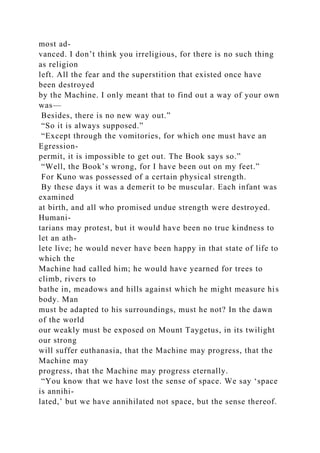 most ad-
vanced. I don’t think you irreligious, for there is no such thing
as religion
left. All the fear and the superstition that existed once have
been destroyed
by the Machine. I only meant that to find out a way of your own
was—
Besides, there is no new way out.”
“So it is always supposed.”
“Except through the vomitories, for which one must have an
Egression-
permit, it is impossible to get out. The Book says so.”
“Well, the Book’s wrong, for I have been out on my feet.”
For Kuno was possessed of a certain physical strength.
By these days it was a demerit to be muscular. Each infant was
examined
at birth, and all who promised undue strength were destroyed.
Humani-
tarians may protest, but it would have been no true kindness to
let an ath-
lete live; he would never have been happy in that state of life to
which the
Machine had called him; he would have yearned for trees to
climb, rivers to
bathe in, meadows and hills against which he might measure his
body. Man
must be adapted to his surroundings, must he not? In the dawn
of the world
our weakly must be exposed on Mount Taygetus, in its twilight
our strong
will suffer euthanasia, that the Machine may progress, that the
Machine may
progress, that the Machine may progress eternally.
“You know that we have lost the sense of space. We say ‘space
is annihi-
lated,’ but we have annihilated not space, but the sense thereof.
 