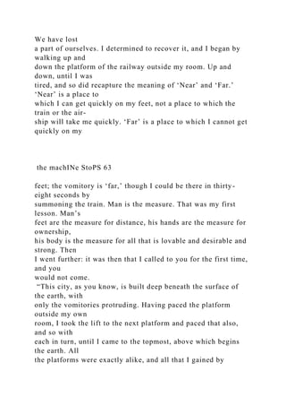 We have lost
a part of ourselves. I determined to recover it, and I began by
walking up and
down the platform of the railway outside my room. Up and
down, until I was
tired, and so did recapture the meaning of ‘Near’ and ‘Far.’
‘Near’ is a place to
which I can get quickly on my feet, not a place to which the
train or the air-
ship will take me quickly. ‘Far’ is a place to which I cannot get
quickly on my
the machINe StoPS 63
feet; the vomitory is ‘far,’ though I could be there in thirty-
eight seconds by
summoning the train. Man is the measure. That was my first
lesson. Man’s
feet are the measure for distance, his hands are the measure for
ownership,
his body is the measure for all that is lovable and desirable and
strong. Then
I went further: it was then that I called to you for the first time,
and you
would not come.
“This city, as you know, is built deep beneath the surface of
the earth, with
only the vomitories protruding. Having paced the platform
outside my own
room, I took the lift to the next platform and paced that also,
and so with
each in turn, until I came to the topmost, above which begins
the earth. All
the platforms were exactly alike, and all that I gained by
 