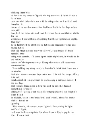 visiting them was
to develop my sense of space and my muscles. I think I should
have been
content with this—it is not a little thing—but as I walked and
brooded, it
occurred to me that our cities had been built in the days when
men still
breathed the outer air, and that there had been ventilation shafts
for the
workmen. I could think of nothing but these ventilation shafts.
Had they
been destroyed by all the food-tubes and medicine-tubes and
music-tubes
that the Machine has evolved lately? Or did traces of them
remain? One
thing was certain. If I came upon them anywhere, it would be in
the railway-
tunnels of the topmost story. Everywhere else, all space was
accounted for.
“I am telling my story quickly, but don’t think that I was not a
coward or
that your answers never depressed me. It is not the proper thing,
it is not
mechanical, it is not decent to walk along a railway-tunnel. I
did not fear
that I might tread upon a live rail and be killed. I feared
something far more
intangible—doing what was not contemplated by the Machine.
Then I said
to myself, ‘Man is the measure,’ and I went, and after many
visits I found an
opening.
“The tunnels, of course, were lighted. Everything is light,
artificial light;
darkness is the exception. So when I saw a black gap in the
tiles, I knew that
 