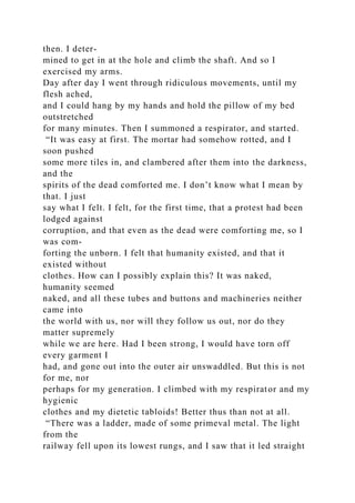 then. I deter-
mined to get in at the hole and climb the shaft. And so I
exercised my arms.
Day after day I went through ridiculous movements, until my
flesh ached,
and I could hang by my hands and hold the pillow of my bed
outstretched
for many minutes. Then I summoned a respirator, and started.
“It was easy at first. The mortar had somehow rotted, and I
soon pushed
some more tiles in, and clambered after them into the darkness,
and the
spirits of the dead comforted me. I don’t know what I mean by
that. I just
say what I felt. I felt, for the first time, that a protest had been
lodged against
corruption, and that even as the dead were comforting me, so I
was com-
forting the unborn. I felt that humanity existed, and that it
existed without
clothes. How can I possibly explain this? It was naked,
humanity seemed
naked, and all these tubes and buttons and machineries neither
came into
the world with us, nor will they follow us out, nor do they
matter supremely
while we are here. Had I been strong, I would have torn off
every garment I
had, and gone out into the outer air unswaddled. But this is not
for me, nor
perhaps for my generation. I climbed with my respirator and my
hygienic
clothes and my dietetic tabloids! Better thus than not at all.
“There was a ladder, made of some primeval metal. The light
from the
railway fell upon its lowest rungs, and I saw that it led straight
 