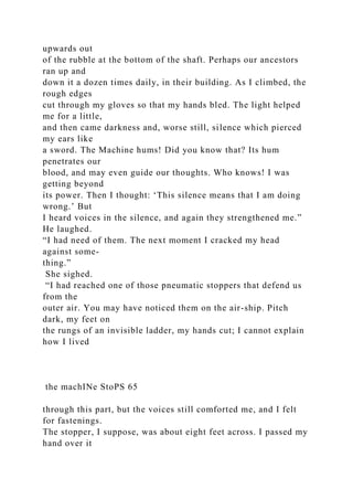 upwards out
of the rubble at the bottom of the shaft. Perhaps our ancestors
ran up and
down it a dozen times daily, in their building. As I climbed, the
rough edges
cut through my gloves so that my hands bled. The light helped
me for a little,
and then came darkness and, worse still, silence which pierced
my ears like
a sword. The Machine hums! Did you know that? Its hum
penetrates our
blood, and may even guide our thoughts. Who knows! I was
getting beyond
its power. Then I thought: ‘This silence means that I am doing
wrong.’ But
I heard voices in the silence, and again they strengthened me.”
He laughed.
“I had need of them. The next moment I cracked my head
against some-
thing.”
She sighed.
“I had reached one of those pneumatic stoppers that defend us
from the
outer air. You may have noticed them on the air-ship. Pitch
dark, my feet on
the rungs of an invisible ladder, my hands cut; I cannot explain
how I lived
the machINe StoPS 65
through this part, but the voices still comforted me, and I felt
for fastenings.
The stopper, I suppose, was about eight feet across. I passed my
hand over it
 