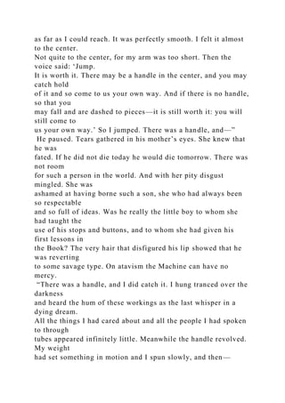 as far as I could reach. It was perfectly smooth. I felt it almost
to the center.
Not quite to the center, for my arm was too short. Then the
voice said: ‘Jump.
It is worth it. There may be a handle in the center, and you may
catch hold
of it and so come to us your own way. And if there is no handle,
so that you
may fall and are dashed to pieces—it is still worth it: you will
still come to
us your own way.’ So I jumped. There was a handle, and—”
He paused. Tears gathered in his mother’s eyes. She knew that
he was
fated. If he did not die today he would die tomorrow. There was
not room
for such a person in the world. And with her pity disgust
mingled. She was
ashamed at having borne such a son, she who had always been
so respectable
and so full of ideas. Was he really the little boy to whom she
had taught the
use of his stops and buttons, and to whom she had given his
first lessons in
the Book? The very hair that disfigured his lip showed that he
was reverting
to some savage type. On atavism the Machine can have no
mercy.
“There was a handle, and I did catch it. I hung tranced over the
darkness
and heard the hum of these workings as the last whisper in a
dying dream.
All the things I had cared about and all the people I had spoken
to through
tubes appeared infinitely little. Meanwhile the handle revolved.
My weight
had set something in motion and I spun slowly, and then—
 