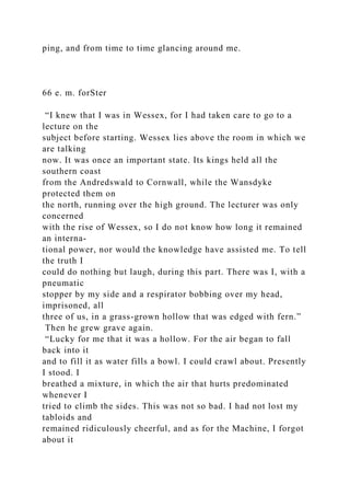 ping, and from time to time glancing around me.
66 e. m. forSter
“I knew that I was in Wessex, for I had taken care to go to a
lecture on the
subject before starting. Wessex lies above the room in which we
are talking
now. It was once an important state. Its kings held all the
southern coast
from the Andredswald to Cornwall, while the Wansdyke
protected them on
the north, running over the high ground. The lecturer was only
concerned
with the rise of Wessex, so I do not know how long it remained
an interna-
tional power, nor would the knowledge have assisted me. To tell
the truth I
could do nothing but laugh, during this part. There was I, with a
pneumatic
stopper by my side and a respirator bobbing over my head,
imprisoned, all
three of us, in a grass-grown hollow that was edged with fern.”
Then he grew grave again.
“Lucky for me that it was a hollow. For the air began to fall
back into it
and to fill it as water fills a bowl. I could crawl about. Presently
I stood. I
breathed a mixture, in which the air that hurts predominated
whenever I
tried to climb the sides. This was not so bad. I had not lost my
tabloids and
remained ridiculously cheerful, and as for the Machine, I forgot
about it
 