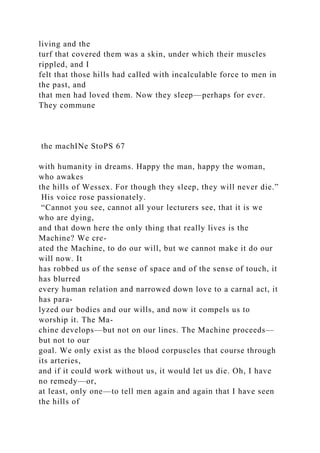 living and the
turf that covered them was a skin, under which their muscles
rippled, and I
felt that those hills had called with incalculable force to men in
the past, and
that men had loved them. Now they sleep—perhaps for ever.
They commune
the machINe StoPS 67
with humanity in dreams. Happy the man, happy the woman,
who awakes
the hills of Wessex. For though they sleep, they will never die.”
His voice rose passionately.
“Cannot you see, cannot all your lecturers see, that it is we
who are dying,
and that down here the only thing that really lives is the
Machine? We cre-
ated the Machine, to do our will, but we cannot make it do our
will now. It
has robbed us of the sense of space and of the sense of touch, it
has blurred
every human relation and narrowed down love to a carnal act, it
has para-
lyzed our bodies and our wills, and now it compels us to
worship it. The Ma-
chine develops—but not on our lines. The Machine proceeds—
but not to our
goal. We only exist as the blood corpuscles that course through
its arteries,
and if it could work without us, it would let us die. Oh, I have
no remedy—or,
at least, only one—to tell men again and again that I have seen
the hills of
 