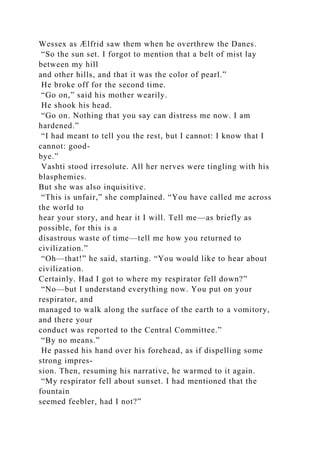 Wessex as Ælfrid saw them when he overthrew the Danes.
“So the sun set. I forgot to mention that a belt of mist lay
between my hill
and other hills, and that it was the color of pearl.”
He broke off for the second time.
“Go on,” said his mother wearily.
He shook his head.
“Go on. Nothing that you say can distress me now. I am
hardened.”
“I had meant to tell you the rest, but I cannot: I know that I
cannot: good-
bye.”
Vashti stood irresolute. All her nerves were tingling with his
blasphemies.
But she was also inquisitive.
“This is unfair,” she complained. “You have called me across
the world to
hear your story, and hear it I will. Tell me—as briefly as
possible, for this is a
disastrous waste of time—tell me how you returned to
civilization.”
“Oh—that!” he said, starting. “You would like to hear about
civilization.
Certainly. Had I got to where my respirator fell down?”
“No—but I understand everything now. You put on your
respirator, and
managed to walk along the surface of the earth to a vomitory,
and there your
conduct was reported to the Central Committee.”
“By no means.”
He passed his hand over his forehead, as if dispelling some
strong impres-
sion. Then, resuming his narrative, he warmed to it again.
“My respirator fell about sunset. I had mentioned that the
fountain
seemed feebler, had I not?”
 