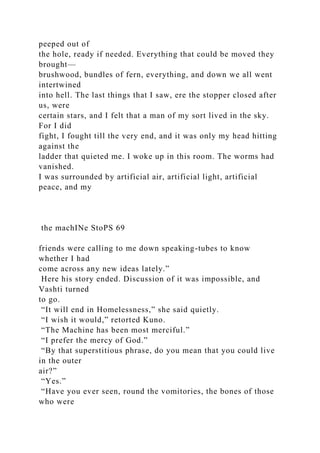 peeped out of
the hole, ready if needed. Everything that could be moved they
brought—
brushwood, bundles of fern, everything, and down we all went
intertwined
into hell. The last things that I saw, ere the stopper closed after
us, were
certain stars, and I felt that a man of my sort lived in the sky.
For I did
fight, I fought till the very end, and it was only my head hitting
against the
ladder that quieted me. I woke up in this room. The worms had
vanished.
I was surrounded by artificial air, artificial light, artificial
peace, and my
the machINe StoPS 69
friends were calling to me down speaking-tubes to know
whether I had
come across any new ideas lately.”
Here his story ended. Discussion of it was impossible, and
Vashti turned
to go.
“It will end in Homelessness,” she said quietly.
“I wish it would,” retorted Kuno.
“The Machine has been most merciful.”
“I prefer the mercy of God.”
“By that superstitious phrase, do you mean that you could live
in the outer
air?”
“Yes.”
“Have you ever seen, round the vomitories, the bones of those
who were
 