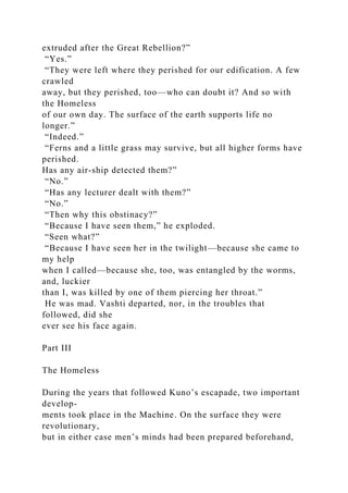 extruded after the Great Rebellion?”
“Yes.”
“They were left where they perished for our edification. A few
crawled
away, but they perished, too—who can doubt it? And so with
the Homeless
of our own day. The surface of the earth supports life no
longer.”
“Indeed.”
“Ferns and a little grass may survive, but all higher forms have
perished.
Has any air-ship detected them?”
“No.”
“Has any lecturer dealt with them?”
“No.”
“Then why this obstinacy?”
“Because I have seen them,” he exploded.
“Seen what?”
“Because I have seen her in the twilight—because she came to
my help
when I called—because she, too, was entangled by the worms,
and, luckier
than I, was killed by one of them piercing her throat.”
He was mad. Vashti departed, nor, in the troubles that
followed, did she
ever see his face again.
Part III
The Homeless
During the years that followed Kuno’s escapade, two important
develop-
ments took place in the Machine. On the surface they were
revolutionary,
but in either case men’s minds had been prepared beforehand,
 