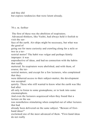 and they did
but express tendencies that were latent already.
70 e. m. forSter
The first of these was the abolition of respirators.
Advanced thinkers, like Vashti, had always held it foolish to
visit the sur-
face of the earth. Air-ships might be necessary, but what was
the good of
going out for mere curiosity and crawling along for a mile or
two in a ter-
restrial motor? The habit was vulgar and perhaps faintly
improper: it was
unproductive of ideas, and had no connection with the habits
that really
mattered. So respirators were abolished, and with them, of
course, the ter-
restrial motors, and except for a few lecturers, who complained
that they
were debarred access to their subject-matter, the development
was accepted
quietly. Those who still wanted to know what the earth was like
had after
all only to listen to some gramophone, or to look into some
cinematophote.
And even the lecturers acquiesced when they found that a
lecture on the sea
was nonetheless stimulating when compiled out of other lectures
that had
already been delivered on the same subject. “Beware of first-
hand ideas!”
exclaimed one of the most advanced of them. “First-hand ideas
do not really
 