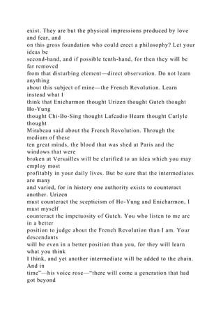 exist. They are but the physical impressions produced by love
and fear, and
on this gross foundation who could erect a philosophy? Let your
ideas be
second-hand, and if possible tenth-hand, for then they will be
far removed
from that disturbing element—direct observation. Do not learn
anything
about this subject of mine—the French Revolution. Learn
instead what I
think that Enicharmon thought Urizen thought Gutch thought
Ho-Yung
thought Chi-Bo-Sing thought Lafcadio Hearn thought Carlyle
thought
Mirabeau said about the French Revolution. Through the
medium of these
ten great minds, the blood that was shed at Paris and the
windows that were
broken at Versailles will be clarified to an idea which you may
employ most
profitably in your daily lives. But be sure that the intermediates
are many
and varied, for in history one authority exists to counteract
another. Urizen
must counteract the scepticism of Ho-Yung and Enicharmon, I
must myself
counteract the impetuosity of Gutch. You who listen to me are
in a better
position to judge about the French Revolution than I am. Your
descendants
will be even in a better position than you, for they will learn
what you think
I think, and yet another intermediate will be added to the chain.
And in
time”—his voice rose—“there will come a generation that had
got beyond
 