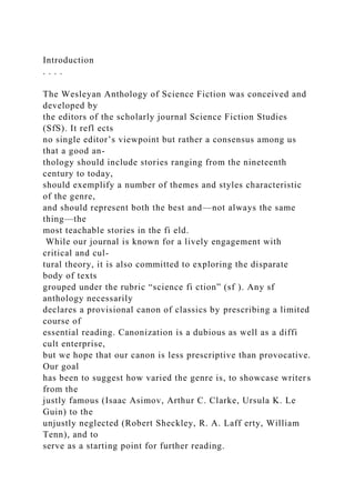 Introduction
. . . .
The Wesleyan Anthology of Science Fiction was conceived and
developed by
the editors of the scholarly journal Science Fiction Studies
(SfS). It refl ects
no single editor’s viewpoint but rather a consensus among us
that a good an-
thology should include stories ranging from the nineteenth
century to today,
should exemplify a number of themes and styles characteristic
of the genre,
and should represent both the best and—not always the same
thing—the
most teachable stories in the fi eld.
While our journal is known for a lively engagement with
critical and cul-
tural theory, it is also committed to exploring the disparate
body of texts
grouped under the rubric “science fi ction” (sf ). Any sf
anthology necessarily
declares a provisional canon of classics by prescribing a limited
course of
essential reading. Canonization is a dubious as well as a diffi
cult enterprise,
but we hope that our canon is less prescriptive than provocative.
Our goal
has been to suggest how varied the genre is, to showcase writers
from the
justly famous (Isaac Asimov, Arthur C. Clarke, Ursula K. Le
Guin) to the
unjustly neglected (Robert Sheckley, R. A. Laff erty, William
Tenn), and to
serve as a starting point for further reading.
 