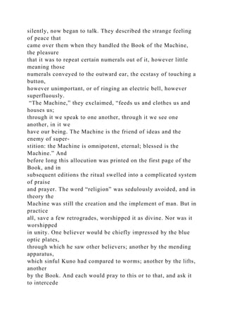 silently, now began to talk. They described the strange feeling
of peace that
came over them when they handled the Book of the Machine,
the pleasure
that it was to repeat certain numerals out of it, however little
meaning those
numerals conveyed to the outward ear, the ecstasy of touching a
button,
however unimportant, or of ringing an electric bell, however
superfluously.
“The Machine,” they exclaimed, “feeds us and clothes us and
houses us;
through it we speak to one another, through it we see one
another, in it we
have our being. The Machine is the friend of ideas and the
enemy of super-
stition: the Machine is omnipotent, eternal; blessed is the
Machine.” And
before long this allocution was printed on the first page of the
Book, and in
subsequent editions the ritual swelled into a complicated system
of praise
and prayer. The word “religion” was sedulously avoided, and in
theory the
Machine was still the creation and the implement of man. But in
practice
all, save a few retrogrades, worshipped it as divine. Nor was it
worshipped
in unity. One believer would be chiefly impressed by the blue
optic plates,
through which he saw other believers; another by the mending
apparatus,
which sinful Kuno had compared to worms; another by the lifts,
another
by the Book. And each would pray to this or to that, and ask it
to intercede
 