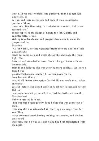 whole. Those master brains had perished. They had left full
directions, it
is true, and their successors had each of them mastered a
portion of those
directions. But Humanity, in its desire for comfort, had over-
reached itself.
It had exploited the riches of nature too far. Quietly and
complacently, it was
sinking into decadence, and progress had come to mean the
progress of the
Machine.
As for Vashti, her life went peacefully forward until the final
disaster. She
made her room dark and slept; she awoke and made the room
light. She
lectured and attended lectures. She exchanged ideas with her
innumerable
friends and believed she was growing more spiritual. At times a
friend was
granted Euthanasia, and left his or her room for the
homelessness that is
beyond all human conception. Vashti did not much mind. After
an unsuc-
cessful lecture, she would sometimes ask for Euthanasia herself.
But the
death-rate was not permitted to exceed the birth-rate, and the
Machine had
hitherto refused it to her.
The troubles began quietly, long before she was conscious of
them.
One day she was astonished at receiving a message from her
son. They
never communicated, having nothing in common, and she had
only heard
indirectly that he was still alive, and had been transferred from
the north-
 