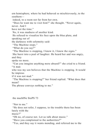 ern hemisphere, where he had behaved so mischievously, to the
southern—
indeed, to a room not far from her own.
“Does he want me to visit him?” she thought. “Never again,
never. And I
have not the time.”
No, it was madness of another kind.
He refused to visualize his face upon the blue plate, and
speaking out of
the darkness with solemnity said:
“The Machine stops.”
“What do you say?”
“The Machine is stopping, I know it, I know the signs.”
She burst into a peal of laughter. He heard her and was angry,
and they
spoke no more.
“Can you imagine anything more absurd?” she cried to a friend.
“A man
who was my son believes that the Machine is stopping. It would
be impious
if it was not mad.”
“The Machine is stopping?” her friend replied. “What does that
mean?
The phrase conveys nothing to me.”
the machINe StoPS 73
“Nor to me.”
“He does not refer, I suppose, to the trouble there has been
lately with the
music?”
“Oh no, of course not. Let us talk about music.”
“Have you complained to the authorities?”
“Yes, and they say it wants mending, and referred me to the
 
