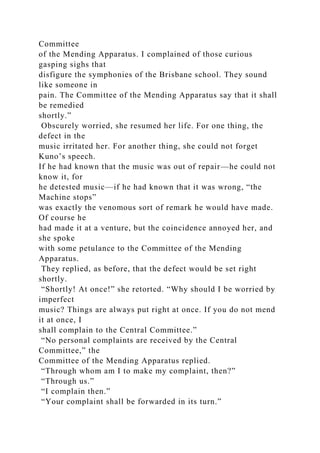 Committee
of the Mending Apparatus. I complained of those curious
gasping sighs that
disfigure the symphonies of the Brisbane school. They sound
like someone in
pain. The Committee of the Mending Apparatus say that it shall
be remedied
shortly.”
Obscurely worried, she resumed her life. For one thing, the
defect in the
music irritated her. For another thing, she could not forget
Kuno’s speech.
If he had known that the music was out of repair—he could not
know it, for
he detested music—if he had known that it was wrong, “the
Machine stops”
was exactly the venomous sort of remark he would have made.
Of course he
had made it at a venture, but the coincidence annoyed her, and
she spoke
with some petulance to the Committee of the Mending
Apparatus.
They replied, as before, that the defect would be set right
shortly.
“Shortly! At once!” she retorted. “Why should I be worried by
imperfect
music? Things are always put right at once. If you do not mend
it at once, I
shall complain to the Central Committee.”
“No personal complaints are received by the Central
Committee,” the
Committee of the Mending Apparatus replied.
“Through whom am I to make my complaint, then?”
“Through us.”
“I complain then.”
“Your complaint shall be forwarded in its turn.”
 