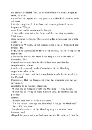 the moldy artificial fruit, so with the bath water that began to
stink, so with
the defective rhymes that the poetry machine had taken to emit.
All were
bitterly complained of at first, and then acquiesced in and
forgotten. Things
went from bad to worse unchallenged.
It was otherwise with the failure of the sleeping apparatus.
That was a
more serious stoppage. There came a day when over the whole
world—in
Sumatra, in Wessex, in the innumerable cities of Courland and
Brazil—the
beds, when summoned by their tired owners, failed to appear. It
may seem
a ludicrous matter, but from it we may date the collapse of
humanity. The
Committee responsible for the failure was assailed by
complainants, whom
it referred, as usual, to the Committee of the Mending
Apparatus, who in its
turn assured them that their complaints would be forwarded to
the Central
Committee. But the discontent grew, for mankind was not yet
sufficiently
adaptable to do without sleeping.
“Some one is meddling with the Machine—” they began.
“Some one is trying to make himself king, to reintroduce the
personal
element.”
“Punish that man with Homelessness.”
“To the rescue! Avenge the Machine! Avenge the Machine!”
“War! Kill the man!”
But the Committee of the Mending Apparatus now came
forward, and
allayed the panic with well-chosen words. It confessed that the
 