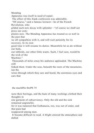 Mending
Apparatus was itself in need of repair.
The effect of this frank confession was admirable.
“Of course,” said a famous lecturer—he of the French
Revolution, who
gilded each new decay with splendor—“of course we shall not
press our com-
plaints now. The Mending Apparatus has treated us so well in
the past that
we all sympathize with it, and will wait patiently for its
recovery. In its own
good time it will resume its duties. Meanwhile let us do without
our beds,
our tabloids, our other little wants. Such, I feel sure, would be
the wish of the
Machine.”
Thousands of miles away his audience applauded. The Machine
still
linked them. Under the seas, beneath the roots of the mountains,
ran the
wires through which they saw and heard, the enormous eyes and
ears that
the machINe StoPS 75
were their heritage, and the hum of many workings clothed their
thoughts in
one garment of subserviency. Only the old and the sick
remained ungrateful,
for it was rumored that Euthanasia, too, was out of order, and
that pain had
reappeared among men.
It became difficult to read. A blight entered the atmosphere and
dulled
 