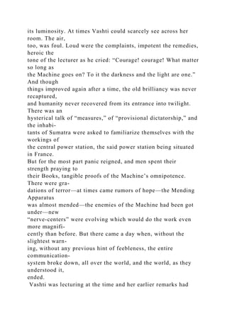 its luminosity. At times Vashti could scarcely see across her
room. The air,
too, was foul. Loud were the complaints, impotent the remedies,
heroic the
tone of the lecturer as he cried: “Courage! courage! What matter
so long as
the Machine goes on? To it the darkness and the light are one.”
And though
things improved again after a time, the old brilliancy was never
recaptured,
and humanity never recovered from its entrance into twilight.
There was an
hysterical talk of “measures,” of “provisional dictatorship,” and
the inhabi-
tants of Sumatra were asked to familiarize themselves with the
workings of
the central power station, the said power station being situated
in France.
But for the most part panic reigned, and men spent their
strength praying to
their Books, tangible proofs of the Machine’s omnipotence.
There were gra-
dations of terror—at times came rumors of hope—the Mending
Apparatus
was almost mended—the enemies of the Machine had been got
under—new
“nerve-centers” were evolving which would do the work even
more magnifi-
cently than before. But there came a day when, without the
slightest warn-
ing, without any previous hint of feebleness, the entire
communication-
system broke down, all over the world, and the world, as they
understood it,
ended.
Vashti was lecturing at the time and her earlier remarks had
 