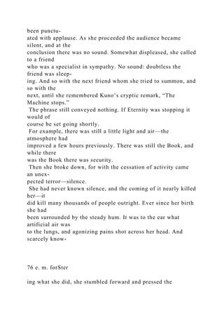 been punctu-
ated with applause. As she proceeded the audience became
silent, and at the
conclusion there was no sound. Somewhat displeased, she called
to a friend
who was a specialist in sympathy. No sound: doubtless the
friend was sleep-
ing. And so with the next friend whom she tried to summon, and
so with the
next, until she remembered Kuno’s cryptic remark, “The
Machine stops.”
The phrase still conveyed nothing. If Eternity was stopping it
would of
course be set going shortly.
For example, there was still a little light and air—the
atmosphere had
improved a few hours previously. There was still the Book, and
while there
was the Book there was security.
Then she broke down, for with the cessation of activity came
an unex-
pected terror—silence.
She had never known silence, and the coming of it nearly killed
her—it
did kill many thousands of people outright. Ever since her birth
she had
been surrounded by the steady hum. It was to the ear what
artificial air was
to the lungs, and agonizing pains shot across her head. And
scarcely know-
76 e. m. forSter
ing what she did, she stumbled forward and pressed the
 