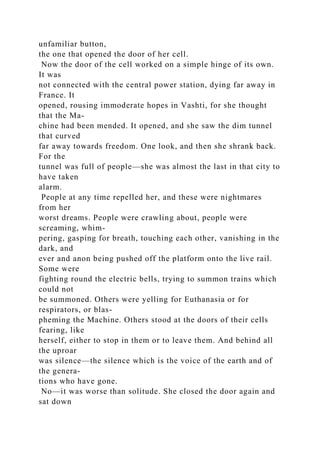 unfamiliar button,
the one that opened the door of her cell.
Now the door of the cell worked on a simple hinge of its own.
It was
not connected with the central power station, dying far away in
France. It
opened, rousing immoderate hopes in Vashti, for she thought
that the Ma-
chine had been mended. It opened, and she saw the dim tunnel
that curved
far away towards freedom. One look, and then she shrank back.
For the
tunnel was full of people—she was almost the last in that city to
have taken
alarm.
People at any time repelled her, and these were nightmares
from her
worst dreams. People were crawling about, people were
screaming, whim-
pering, gasping for breath, touching each other, vanishing in the
dark, and
ever and anon being pushed off the platform onto the live rail.
Some were
fighting round the electric bells, trying to summon trains which
could not
be summoned. Others were yelling for Euthanasia or for
respirators, or blas-
pheming the Machine. Others stood at the doors of their cells
fearing, like
herself, either to stop in them or to leave them. And behind all
the uproar
was silence—the silence which is the voice of the earth and of
the genera-
tions who have gone.
No—it was worse than solitude. She closed the door again and
sat down
 