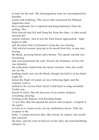 to wait for the end. The disintegration went on, accompanied by
horrible
cracks and rumbling. The valves that restrained the Medical
Apparatus must
have weakened, for it ruptured and hung hideously from the
ceiling. The
floor heaved and fell and flung her from the chair. A tube oozed
towards her
serpent fashion. And at last the final horror approached—light
began to ebb,
and she knew that civilization’s long day was closing.
She whirled around, praying to be saved from this, at any rate,
kissing
the Book, pressing button after button. The uproar outside was
increasing,
and even penetrated the wall. Slowly the brilliancy of her cell
was dimmed,
the reflections faded from the metal switches. Now she could
not see the
reading-stand, now not the Book, though she held it in her hand.
Light fol-
lowed the flight of sound, air was following light, and the
original void re-
turned to the cavern from which it had been so long excluded.
Vashti con-
tinued to whirl, like the devotees of an earlier religion,
screaming, praying,
striking at the buttons with bleeding hands.
It was thus that she opened her prison and escaped—escaped in
the spirit:
at least so it seems to me, ere my meditation closes. That she
escaped in the
body—I cannot perceive that. She struck, by chance, the switch
that released
the door, and the rush of foul air on her skin, the loud throbbing
whispers in
 