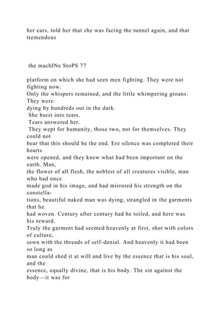 her ears, told her that she was facing the tunnel again, and that
tremendous
the machINe StoPS 77
platform on which she had seen men fighting. They were not
fighting now.
Only the whispers remained, and the little whimpering groans.
They were
dying by hundreds out in the dark.
She burst into tears.
Tears answered her.
They wept for humanity, those two, not for themselves. They
could not
bear that this should be the end. Ere silence was completed their
hearts
were opened, and they knew what had been important on the
earth. Man,
the flower of all flesh, the noblest of all creatures visible, man
who had once
made god in his image, and had mirrored his strength on the
constella-
tions, beautiful naked man was dying, strangled in the garments
that he
had woven. Century after century had he toiled, and here was
his reward.
Truly the garment had seemed heavenly at first, shot with colors
of culture,
sewn with the threads of self-denial. And heavenly it had been
so long as
man could shed it at will and live by the essence that is his soul,
and the
essence, equally divine, that is his body. The sin against the
body—it was for
 