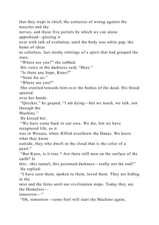 that they wept in chief; the centuries of wrong against the
muscles and the
nerves, and those five portals by which we can alone
apprehend—glozing it
over with talk of evolution, until the body was white pap, the
home of ideas
as colorless, last sloshy stirrings of a spirit that had grasped the
stars.
“Where are you?” she sobbed.
His voice in the darkness said, “Here.”
“Is there any hope, Kuno?”
“None for us.”
“Where are you?”
She crawled towards him over the bodies of the dead. His blood
spurted
over her hands.
“Quicker,” he gasped, “I am dying—but we touch, we talk, not
through the
Machine.”
He kissed her.
“We have come back to our own. We die, but we have
recaptured life, as it
was in Wessex, when Ælfrid overthrew the Danes. We know
what they know
outside, they who dwelt in the cloud that is the color of a
pearl.”
“But Kuno, is it true ? Are there still men on the surface of the
earth? Is
this—this tunnel, this poisoned darkness—really not the end?”
He replied:
“I have seen them, spoken to them, loved them. They are hiding
in the
mist and the ferns until our civilization stops. Today they are
the Homeless—
tomorrow—”
“Oh, tomorrow—some fool will start the Machine again,
 