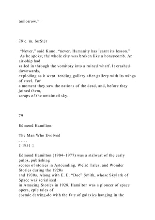 tomorrow.”
78 e. m. forSter
“Never,” said Kuno, “never. Humanity has learnt its lesson.”
As he spoke, the whole city was broken like a honeycomb. An
air-ship had
sailed in through the vomitory into a ruined wharf. It crashed
downwards,
exploding as it went, rending gallery after gallery with its wings
of steel. For
a moment they saw the nations of the dead, and, before they
joined them,
scraps of the untainted sky.
79
Edmond Hamilton
The Man Who Evolved
. . . .
{ 1931 }
Edmond Hamilton (1904–1977) was a stalwart of the early
pulps, publishing
scores of stories in Astounding, Weird Tales, and Wonder
Stories during the 1920s
and 1930s. Along with E. E. “Doc” Smith, whose Skylark of
Space was serialized
in Amazing Stories in 1928, Hamilton was a pioneer of space
opera, epic tales of
cosmic derring-do with the fate of galaxies hanging in the
 
