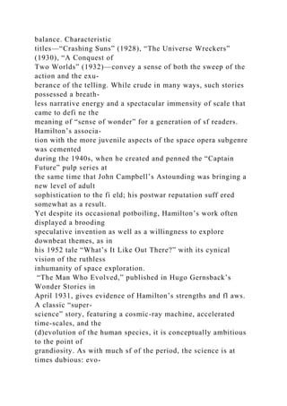 balance. Characteristic
titles—“Crashing Suns” (1928), “The Universe Wreckers”
(1930), “A Conquest of
Two Worlds” (1932)—convey a sense of both the sweep of the
action and the exu-
berance of the telling. While crude in many ways, such stories
possessed a breath-
less narrative energy and a spectacular immensity of scale that
came to defi ne the
meaning of “sense of wonder” for a generation of sf readers.
Hamilton’s associa-
tion with the more juvenile aspects of the space opera subgenre
was cemented
during the 1940s, when he created and penned the “Captain
Future” pulp series at
the same time that John Campbell’s Astounding was bringing a
new level of adult
sophistication to the fi eld; his postwar reputation suff ered
somewhat as a result.
Yet despite its occasional potboiling, Hamilton’s work often
displayed a brooding
speculative invention as well as a willingness to explore
downbeat themes, as in
his 1952 tale “What’s It Like Out There?” with its cynical
vision of the ruthless
inhumanity of space exploration.
“The Man Who Evolved,” published in Hugo Gernsback’s
Wonder Stories in
April 1931, gives evidence of Hamilton’s strengths and fl aws.
A classic “super-
science” story, featuring a cosmic-ray machine, accelerated
time-scales, and the
(d)evolution of the human species, it is conceptually ambitious
to the point of
grandiosity. As with much sf of the period, the science is at
times dubious: evo-
 