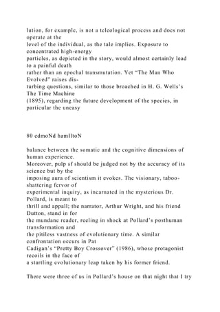 lution, for example, is not a teleological process and does not
operate at the
level of the individual, as the tale implies. Exposure to
concentrated high-energy
particles, as depicted in the story, would almost certainly lead
to a painful death
rather than an epochal transmutation. Yet “The Man Who
Evolved” raises dis-
turbing questions, similar to those broached in H. G. Wells’s
The Time Machine
(1895), regarding the future development of the species, in
particular the uneasy
80 edmoNd hamIltoN
balance between the somatic and the cognitive dimensions of
human experience.
Moreover, pulp sf should be judged not by the accuracy of its
science but by the
imposing aura of scientism it evokes. The visionary, taboo-
shattering fervor of
experimental inquiry, as incarnated in the mysterious Dr.
Pollard, is meant to
thrill and appall; the narrator, Arthur Wright, and his friend
Dutton, stand in for
the mundane reader, reeling in shock at Pollard’s posthuman
transformation and
the pitiless vastness of evolutionary time. A similar
confrontation occurs in Pat
Cadigan’s “Pretty Boy Crossover” (1986), whose protagonist
recoils in the face of
a startling evolutionary leap taken by his former friend.
There were three of us in Pollard’s house on that night that I try
 