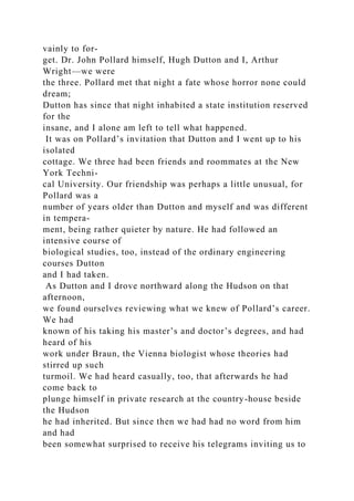 vainly to for-
get. Dr. John Pollard himself, Hugh Dutton and I, Arthur
Wright—we were
the three. Pollard met that night a fate whose horror none could
dream;
Dutton has since that night inhabited a state institution reserved
for the
insane, and I alone am left to tell what happened.
It was on Pollard’s invitation that Dutton and I went up to his
isolated
cottage. We three had been friends and roommates at the New
York Techni-
cal University. Our friendship was perhaps a little unusual, for
Pollard was a
number of years older than Dutton and myself and was different
in tempera-
ment, being rather quieter by nature. He had followed an
intensive course of
biological studies, too, instead of the ordinary engineering
courses Dutton
and I had taken.
As Dutton and I drove northward along the Hudson on that
afternoon,
we found ourselves reviewing what we knew of Pollard’s career.
We had
known of his taking his master’s and doctor’s degrees, and had
heard of his
work under Braun, the Vienna biologist whose theories had
stirred up such
turmoil. We had heard casually, too, that afterwards he had
come back to
plunge himself in private research at the country-house beside
the Hudson
he had inherited. But since then we had had no word from him
and had
been somewhat surprised to receive his telegrams inviting us to
 