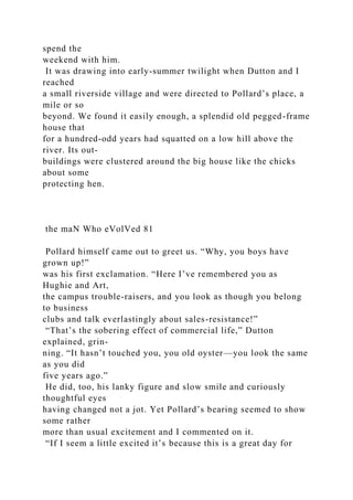 spend the
weekend with him.
It was drawing into early-summer twilight when Dutton and I
reached
a small riverside village and were directed to Pollard’s place, a
mile or so
beyond. We found it easily enough, a splendid old pegged-frame
house that
for a hundred-odd years had squatted on a low hill above the
river. Its out-
buildings were clustered around the big house like the chicks
about some
protecting hen.
the maN Who eVolVed 81
Pollard himself came out to greet us. “Why, you boys have
grown up!”
was his first exclamation. “Here I’ve remembered you as
Hughie and Art,
the campus trouble-raisers, and you look as though you belong
to business
clubs and talk everlastingly about sales-resistance!”
“That’s the sobering effect of commercial life,” Dutton
explained, grin-
ning. “It hasn’t touched you, you old oyster—you look the same
as you did
five years ago.”
He did, too, his lanky figure and slow smile and curiously
thoughtful eyes
having changed not a jot. Yet Pollard’s bearing seemed to show
some rather
more than usual excitement and I commented on it.
“If I seem a little excited it’s because this is a great day for
 