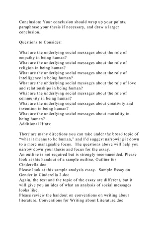 Conclusion: Your conclusion should wrap up your points,
paraphrase your thesis if necessary, and draw a larger
conclusion.
Questions to Consider:
What are the underlying social messages about the role of
empathy in being human?
What are the underlying social messages about the role of
religion in being human?
What are the underlying social messages about the role of
intelligence in being human?
What are the underlying social messages about the role of love
and relationships in being human?
What are the underlying social messages about the role of
community in being human?
What are the underlying social messages about creativity and
invention in being human?
What are the underlying social messages about mortality in
being human?
Additional Hints:
There are many directions you can take under the broad topic of
“what it means to be human,” and I’d suggest narrowing it down
to a more manageable focus. The questions above will help you
narrow down your thesis and focus for the essay.
An outline is not required but is strongly recommended. Please
look at this handout of a sample outline. Outline for
Cinderella.doc
Please look at this sample analysis essay. Sample Essay on
Gender in Cinderella 2.doc
Again, the text and the topic of the essay are different, but it
will give you an idea of what an analysis of social messages
looks like.
Please review the handout on conventions on writing about
literature. Conventions for Writing about Literature.doc
 