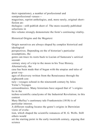 their reputations), a number of professional and
semiprofessional venues—
magazines, reprint anthologies, and, more rarely, original short-
fiction an-
thologies—still publish short sf. The more recently published
selections in
this volume strongly demonstrate the form’s continuing vitality.
Historical Origins and the Megatext
Origin narratives are always shaped by complex historical and
ideological
perspectives. Depending on the sf historian’s particular
assumptions, the
genre can trace its roots back to Lucian of Samosata’s satirical
second-
century story of a trip to the moon in his True History.
Alternatively, the
case has been made that sf began with the utopias and tales of
great voy-
ages of discovery written from the Renaissance through the
eighteenth cen-
tury—voyages echoed in the nineteenth century by Jules
Verne’s Voyages
extraordinaires. Many historians have argued that sf ’s origins
lie in the
techno-scientific cataclysms of the Industrial Revolution; in this
context
Mary Shelley’s cautionary tale Frankenstein (1818) is of
particular interest.
A different reading locates the genre’s origins in Darwinian
views of evolu-
tion, which shaped the scientific romances of H. G. Wells. Still
others would
set the starting point in the early twentieth century, arguing that
science
 