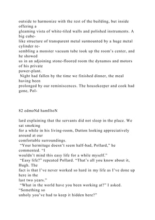 outside to harmonize with the rest of the building, but inside
offering a
gleaming vista of white-tiled walls and polished instruments. A
big cube-
like structure of transparent metal surmounted by a huge metal
cylinder re-
sembling a monster vacuum tube took up the room’s center, and
he showed
us in an adjoining stone-floored room the dynamos and motors
of his private
power-plant.
Night had fallen by the time we finished dinner, the meal
having been
prolonged by our reminiscences. The housekeeper and cook had
gone, Pol-
82 edmoNd hamIltoN
lard explaining that the servants did not sleep in the place. We
sat smoking
for a while in his living-room, Dutton looking appreciatively
around at our
comfortable surroundings.
“Your hermitage doesn’t seem half-bad, Pollard,” he
commented. “I
wouldn’t mind this easy life for a while myself.”
“Easy life?” repeated Pollard. “That’s all you know about it,
Hugh. The
fact is that I’ve never worked so hard in my life as I’ve done up
here in the
last two years.”
“What in the world have you been working at?” I asked.
“Something so
unholy you’ve had to keep it hidden here?”
 