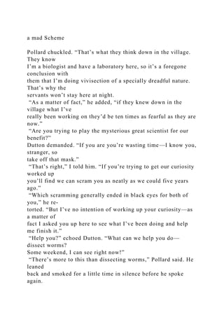 a mad Scheme
Pollard chuckled. “That’s what they think down in the village.
They know
I’m a biologist and have a laboratory here, so it’s a foregone
conclusion with
them that I’m doing vivisection of a specially dreadful nature.
That’s why the
servants won’t stay here at night.
“As a matter of fact,” he added, “if they knew down in the
village what I’ve
really been working on they’d be ten times as fearful as they are
now.”
“Are you trying to play the mysterious great scientist for our
benefit?”
Dutton demanded. “If you are you’re wasting time—I know you,
stranger, so
take off that mask.”
“That’s right,” I told him. “If you’re trying to get our curiosity
worked up
you’ll find we can scram you as neatly as we could five years
ago.”
“Which scramming generally ended in black eyes for both of
you,” he re-
torted. “But I’ve no intention of working up your curiosity—as
a matter of
fact I asked you up here to see what I’ve been doing and help
me finish it.”
“Help you?” echoed Dutton. “What can we help you do—
dissect worms?
Some weekend, I can see right now!”
“There’s more to this than dissecting worms,” Pollard said. He
leaned
back and smoked for a little time in silence before he spoke
again.
 
