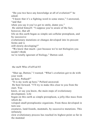 “Do you two have any knowledge at all of evolution?” he
asked.
“I know that it’s a fighting word in some states,” I answered,
“and that
when you say it you’ve got to smile, damn you.”
He smiled himself. “I suppose you’re aware of the fact,
however, that all
life on this earth began as simple uni-cellular protoplasm, and
by successive
evolutionary mutations or changes developed into its present
forms and is
still slowly developing?”
“We know that much—just because we’re not biologists you
needn’t think
we’re totally ignorant of biology,” Dutton said.
the maN Who eVolVed 83
“Shut up, Dutton,” I warned. “What’s evolution got to do with
your work
up here, Pollard?”
“It is my work up here,” Pollard answered.
He bent forward. “I’ll try to make this clear to you from the
start. You
know, or say you know, the main steps of evolutionary
development. Life
began on this earth as simple protoplasm, a jelly-like mass from
which de-
veloped small protoplasmic organisms. From these developed in
turn sea-
creatures, land-lizards, mammals, by successive mutations. This
infinitely
slow evolutionary process has reached its highest point so far in
the mammal
 