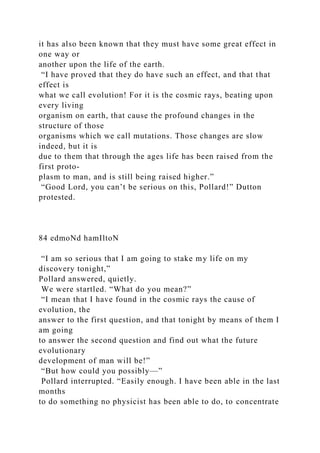 it has also been known that they must have some great effect in
one way or
another upon the life of the earth.
“I have proved that they do have such an effect, and that that
effect is
what we call evolution! For it is the cosmic rays, beating upon
every living
organism on earth, that cause the profound changes in the
structure of those
organisms which we call mutations. Those changes are slow
indeed, but it is
due to them that through the ages life has been raised from the
first proto-
plasm to man, and is still being raised higher.”
“Good Lord, you can’t be serious on this, Pollard!” Dutton
protested.
84 edmoNd hamIltoN
“I am so serious that I am going to stake my life on my
discovery tonight,”
Pollard answered, quietly.
We were startled. “What do you mean?”
“I mean that I have found in the cosmic rays the cause of
evolution, the
answer to the first question, and that tonight by means of them I
am going
to answer the second question and find out what the future
evolutionary
development of man will be!”
“But how could you possibly—”
Pollard interrupted. “Easily enough. I have been able in the last
months
to do something no physicist has been able to do, to concentrate
 