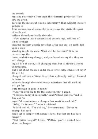 the cosmic
rays and yet remove from them their harmful properties. You
saw the cylin-
der over the metal cube in my laboratory? That cylinder literally
gathers in
from an immense distance the cosmic rays that strike this part
of earth, and
reflects them down inside the cube.
“Now suppose those concentrated cosmic rays, millions of
times stronger
than the ordinary cosmic rays that strike one spot on earth, fall
upon a man
standing inside the cube. What will be the result? It is the
cosmic rays that
cause evolutionary change, and you heard me say that they are
still chang-
ing all life on earth, still changing man, but so slowly as to be
unnoticeable.
But what about the man under those terrifically intensified rays?
He will be
changed millions of times faster than ordinarily, will go forward
in hours or
minutes through the evolutionary mutations that all mankind
will go for-
ward through in eons to come!”
“And you propose to try that experiment?” I cried.
“I propose to try it on myself,” said Pollard gravely, “and to
find out for
myself the evolutionary changes that await humankind.”
“Why, it’s insane!” Dutton exclaimed.
Pollard smiled. “The old cry,” he commented. “Never an
attempt has been
made yet to tamper with nature’s laws, but that cry has been
raised.”
“But Dutton’s right!” I cried. “Pollard, you’ve worked here
alone too long—
 