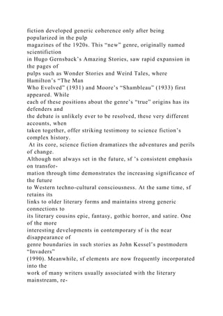 fiction developed generic coherence only after being
popularized in the pulp
magazines of the 1920s. This “new” genre, originally named
scientifiction
in Hugo Gernsback’s Amazing Stories, saw rapid expansion in
the pages of
pulps such as Wonder Stories and Weird Tales, where
Hamilton’s “The Man
Who Evolved” (1931) and Moore’s “Shambleau” (1933) first
appeared. While
each of these positions about the genre’s “true” origins has its
defenders and
the debate is unlikely ever to be resolved, these very different
accounts, when
taken together, offer striking testimony to science fiction’s
complex history.
At its core, science fiction dramatizes the adventures and perils
of change.
Although not always set in the future, sf ’s consistent emphasis
on transfor-
mation through time demonstrates the increasing significance of
the future
to Western techno-cultural consciousness. At the same time, sf
retains its
links to older literary forms and maintains strong generic
connections to
its literary cousins epic, fantasy, gothic horror, and satire. One
of the more
interesting developments in contemporary sf is the near
disappearance of
genre boundaries in such stories as John Kessel’s postmodern
“Invaders”
(1990). Meanwhile, sf elements are now frequently incorporated
into the
work of many writers usually associated with the literary
mainstream, re-
 