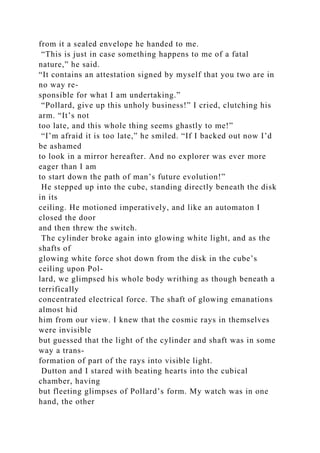 from it a sealed envelope he handed to me.
“This is just in case something happens to me of a fatal
nature,” he said.
“It contains an attestation signed by myself that you two are in
no way re-
sponsible for what I am undertaking.”
“Pollard, give up this unholy business!” I cried, clutching his
arm. “It’s not
too late, and this whole thing seems ghastly to me!”
“I’m afraid it is too late,” he smiled. “If I backed out now I’d
be ashamed
to look in a mirror hereafter. And no explorer was ever more
eager than I am
to start down the path of man’s future evolution!”
He stepped up into the cube, standing directly beneath the disk
in its
ceiling. He motioned imperatively, and like an automaton I
closed the door
and then threw the switch.
The cylinder broke again into glowing white light, and as the
shafts of
glowing white force shot down from the disk in the cube’s
ceiling upon Pol-
lard, we glimpsed his whole body writhing as though beneath a
terrifically
concentrated electrical force. The shaft of glowing emanations
almost hid
him from our view. I knew that the cosmic rays in themselves
were invisible
but guessed that the light of the cylinder and shaft was in some
way a trans-
formation of part of the rays into visible light.
Dutton and I stared with beating hearts into the cubical
chamber, having
but fleeting glimpses of Pollard’s form. My watch was in one
hand, the other
 