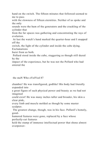hand on the switch. The fifteen minutes that followed seemed to
me to pass
with the slowness of fifteen eternities. Neither of us spoke and
the only
sounds were the hum of the generators and the crackling of the
cylinder that
from the far spaces was gathering and concentrating the rays of
evolution.
At last the watch’s hand marked the quarter-hour and I snapped
off the
switch, the light of the cylinder and inside the cube dying.
Exclamations
burst from us both.
Pollard stood inside the cube, staggering as though still dazed
by the
impact of the experience, but he was not the Pollard who had
entered the
the maN Who eVolVed 87
chamber! He was transfigured, godlike! His body had literally
expanded into
a great figure of such physical power and beauty as we had not
imagined
could exist! He was many inches taller and broader, his skin a
clear pink,
every limb and muscle molded as though by some master
sculptor.
The greatest change, though, was in his face. Pollard’s homely,
good-
humored features were gone, replaced by a face whose
perfectly-cut features
held the stamp of immense intellectual power that shone almost
overpower-
 