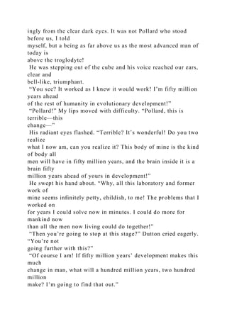 ingly from the clear dark eyes. It was not Pollard who stood
before us, I told
myself, but a being as far above us as the most advanced man of
today is
above the troglodyte!
He was stepping out of the cube and his voice reached our ears,
clear and
bell-like, triumphant.
“You see? It worked as I knew it would work! I’m fifty million
years ahead
of the rest of humanity in evolutionary development!”
“Pollard!” My lips moved with difficulty. “Pollard, this is
terrible—this
change—”
His radiant eyes flashed. “Terrible? It’s wonderful! Do you two
realize
what I now am, can you realize it? This body of mine is the kind
of body all
men will have in fifty million years, and the brain inside it is a
brain fifty
million years ahead of yours in development!”
He swept his hand about. “Why, all this laboratory and former
work of
mine seems infinitely petty, childish, to me! The problems that I
worked on
for years I could solve now in minutes. I could do more for
mankind now
than all the men now living could do together!”
“Then you’re going to stop at this stage?” Dutton cried eagerly.
“You’re not
going further with this?”
“Of course I am! If fifty million years’ development makes this
much
change in man, what will a hundred million years, two hundred
million
make? I’m going to find that out.”
 