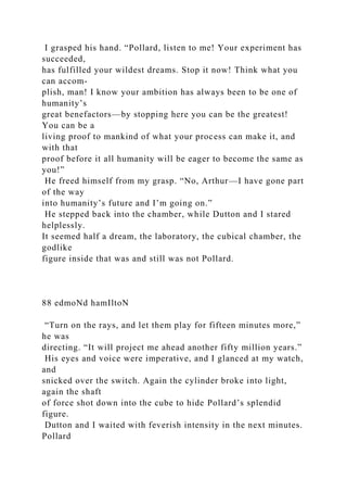 I grasped his hand. “Pollard, listen to me! Your experiment has
succeeded,
has fulfilled your wildest dreams. Stop it now! Think what you
can accom-
plish, man! I know your ambition has always been to be one of
humanity’s
great benefactors—by stopping here you can be the greatest!
You can be a
living proof to mankind of what your process can make it, and
with that
proof before it all humanity will be eager to become the same as
you!”
He freed himself from my grasp. “No, Arthur—I have gone part
of the way
into humanity’s future and I’m going on.”
He stepped back into the chamber, while Dutton and I stared
helplessly.
It seemed half a dream, the laboratory, the cubical chamber, the
godlike
figure inside that was and still was not Pollard.
88 edmoNd hamIltoN
“Turn on the rays, and let them play for fifteen minutes more,”
he was
directing. “It will project me ahead another fifty million years.”
His eyes and voice were imperative, and I glanced at my watch,
and
snicked over the switch. Again the cylinder broke into light,
again the shaft
of force shot down into the cube to hide Pollard’s splendid
figure.
Dutton and I waited with feverish intensity in the next minutes.
Pollard
 