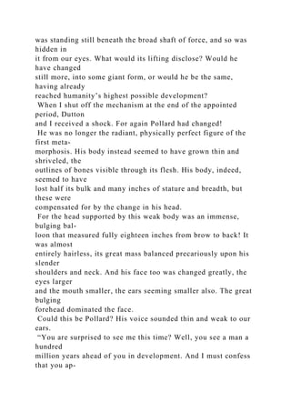 was standing still beneath the broad shaft of force, and so was
hidden in
it from our eyes. What would its lifting disclose? Would he
have changed
still more, into some giant form, or would he be the same,
having already
reached humanity’s highest possible development?
When I shut off the mechanism at the end of the appointed
period, Dutton
and I received a shock. For again Pollard had changed!
He was no longer the radiant, physically perfect figure of the
first meta-
morphosis. His body instead seemed to have grown thin and
shriveled, the
outlines of bones visible through its flesh. His body, indeed,
seemed to have
lost half its bulk and many inches of stature and breadth, but
these were
compensated for by the change in his head.
For the head supported by this weak body was an immense,
bulging bal-
loon that measured fully eighteen inches from brow to back! It
was almost
entirely hairless, its great mass balanced precariously upon his
slender
shoulders and neck. And his face too was changed greatly, the
eyes larger
and the mouth smaller, the ears seeming smaller also. The great
bulging
forehead dominated the face.
Could this be Pollard? His voice sounded thin and weak to our
ears.
“You are surprised to see me this time? Well, you see a man a
hundred
million years ahead of you in development. And I must confess
that you ap-
 