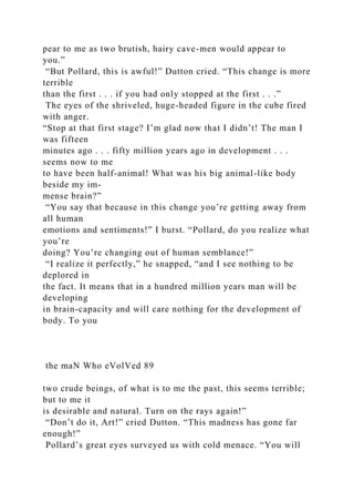 pear to me as two brutish, hairy cave-men would appear to
you.”
“But Pollard, this is awful!” Dutton cried. “This change is more
terrible
than the first . . . if you had only stopped at the first . . .”
The eyes of the shriveled, huge-headed figure in the cube fired
with anger.
“Stop at that first stage? I’m glad now that I didn’t! The man I
was fifteen
minutes ago . . . fifty million years ago in development . . .
seems now to me
to have been half-animal! What was his big animal-like body
beside my im-
mense brain?”
“You say that because in this change you’re getting away from
all human
emotions and sentiments!” I burst. “Pollard, do you realize what
you’re
doing? You’re changing out of human semblance!”
“I realize it perfectly,” he snapped, “and I see nothing to be
deplored in
the fact. It means that in a hundred million years man will be
developing
in brain-capacity and will care nothing for the development of
body. To you
the maN Who eVolVed 89
two crude beings, of what is to me the past, this seems terrible;
but to me it
is desirable and natural. Turn on the rays again!”
“Don’t do it, Art!” cried Dutton. “This madness has gone far
enough!”
Pollard’s great eyes surveyed us with cold menace. “You will
 