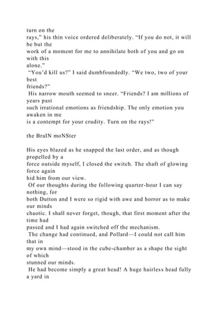 turn on the
rays,” his thin voice ordered deliberately. “If you do not, it will
be but the
work of a moment for me to annihilate both of you and go on
with this
alone.”
“You’d kill us?” I said dumbfoundedly. “We two, two of your
best
friends?”
His narrow mouth seemed to sneer. “Friends? I am millions of
years past
such irrational emotions as friendship. The only emotion you
awaken in me
is a contempt for your crudity. Turn on the rays!”
the BraIN moNSter
His eyes blazed as he snapped the last order, and as though
propelled by a
force outside myself, I closed the switch. The shaft of glowing
force again
hid him from our view.
Of our thoughts during the following quarter-hour I can say
nothing, for
both Dutton and I were so rigid with awe and horror as to make
our minds
chaotic. I shall never forget, though, that first moment after the
time had
passed and I had again switched off the mechanism.
The change had continued, and Pollard—I could not call him
that in
my own mind—stood in the cube-chamber as a shape the sight
of which
stunned our minds.
He had become simply a great head! A huge hairless head fully
a yard in
 