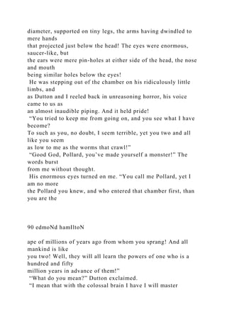 diameter, supported on tiny legs, the arms having dwindled to
mere hands
that projected just below the head! The eyes were enormous,
saucer-like, but
the ears were mere pin-holes at either side of the head, the nose
and mouth
being similar holes below the eyes!
He was stepping out of the chamber on his ridiculously little
limbs, and
as Dutton and I reeled back in unreasoning horror, his voice
came to us as
an almost inaudible piping. And it held pride!
“You tried to keep me from going on, and you see what I have
become?
To such as you, no doubt, I seem terrible, yet you two and all
like you seem
as low to me as the worms that crawl!”
“Good God, Pollard, you’ve made yourself a monster!” The
words burst
from me without thought.
His enormous eyes turned on me. “You call me Pollard, yet I
am no more
the Pollard you knew, and who entered that chamber first, than
you are the
90 edmoNd hamIltoN
ape of millions of years ago from whom you sprang! And all
mankind is like
you two! Well, they will all learn the powers of one who is a
hundred and fifty
million years in advance of them!”
“What do you mean?” Dutton exclaimed.
“I mean that with the colossal brain I have I will master
 